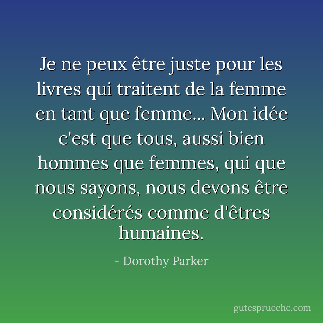 Je ne peux être juste pour les livres qui traitent de la femme en tant que femme... Mon idée c'est que tous, aussi bien hommes que femmes, qui que nous sayons, nous devons être considérés comme d'êtres humaines. - Dorothy Parker