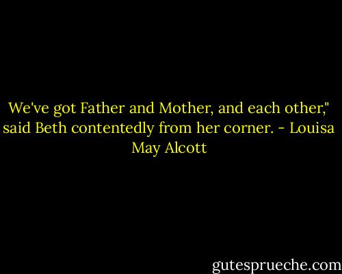 We've got Father and Mother, and each other," said Beth contentedly from her corner. - Louisa May Alcott