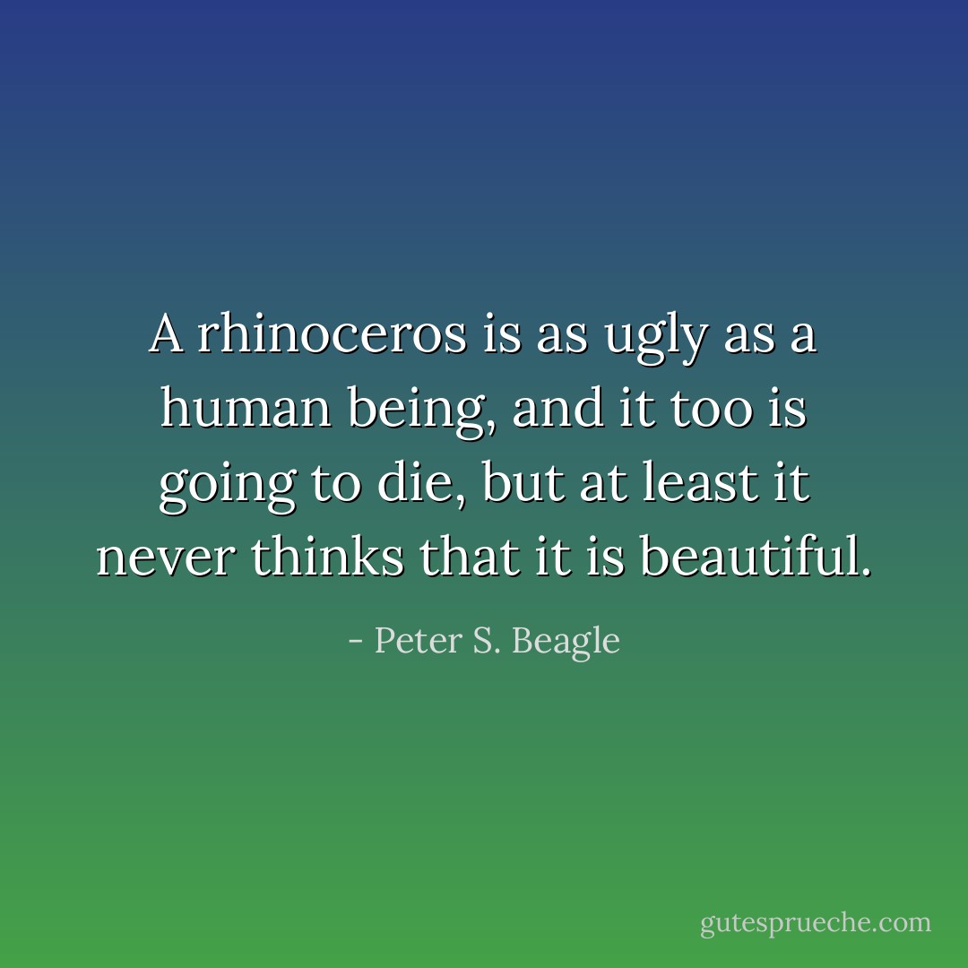 A rhinoceros is as ugly as a human being, and it too is going to die, but at least it never thinks that it is beautiful. - Peter S. Beagle