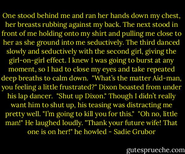 One stood behind me and ran her hands down my chest, her breasts rubbing against my back. The next stood in front of me holding onto my shirt and pulling me close to her as she ground into me seductively. The third danced slowly and seductively with the second girl, giving the girl-on-girl effect. I knew I was going to burst at any moment, so I had to close my eyes and take repeated deep breaths to calm down.<br /><br />"What’s the matter Aid-man, you feeling a little frustrated?" Dixon boasted from under his lap dancer.<br /><br />"Shut up Dixon." Though I didn’t really want him to shut up, his teasing was distracting me pretty well. "I’m going to kill you for this."<br /><br />"Oh no, little man!" He laughed loudly. "Thank your future wife! That one is on her!" he howled - Sadie Grubor