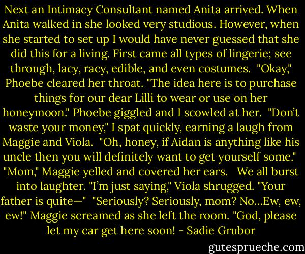 Next an Intimacy Consultant named Anita arrived. When Anita walked in she looked very studious. However, when she started to set up I would have never guessed that she did this for a living. First came all types of lingerie; see through, lacy, racy, edible, and even costumes.<br /><br />"Okay," Phoebe cleared her throat. "The idea here is to purchase things for our dear Lilli to wear or use on her honeymoon." Phoebe giggled and I scowled at her.<br /><br />"Don’t waste your money," I spat quickly, earning a laugh from Maggie and Viola.<br /><br />"Oh, honey, if Aidan is anything like his uncle then you will definitely want to get yourself some."<br /><br />"Mom," Maggie yelled and covered her ears.<br /> <br />We all burst into laughter.<br />"I’m just saying," Viola shrugged. "Your father is quite—"<br /><br />"Seriously? Seriously, mom? No…Ew, ew, ew!" Maggie screamed as she left the room. "God, please let my car get here soon! - Sadie Grubor