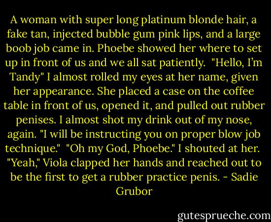 A woman with super long platinum blonde hair, a fake tan, injected bubble gum pink lips, and a large boob job came in. Phoebe showed her where to set up in front of us and we all sat patiently.<br /><br />"Hello, I’m Tandy" I almost rolled my eyes at her name, given her appearance. She placed a case on the coffee table in front of us, opened it, and pulled out rubber penises. I almost shot my drink out of my nose, again. "I will be instructing you on proper blow job technique."<br /><br />"Oh my God, Phoebe." I shouted at her.<br /><br />"Yeah," Viola clapped her hands and reached out to be the first to get a rubber practice penis. - Sadie Grubor