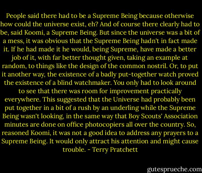 People said there had to be a Supreme Being because otherwise how could the universe exist, eh?<br />And of course there clearly had to be, said Koomi, a Supreme Being. But since the universe was a bit of a mess, it was obvious that the Supreme Being hadn't in fact made it. If he had made it he would, being Supreme, have made a better job of it, with far better thought given, taking an example at random, to things like the design of the common nostril. Or, to put it another way, the existence of a badly put-together watch proved the existence of a blind watchmaker. You only had to look around to see that there was room for improvement practically everywhere. This suggested that the Universe had probably been put together in a bit of a rush by an underling while the Supreme Being wasn't looking, in the same way that Boy Scouts' Association minutes are done on office photocopiers all over the country.<br />So, reasoned Koomi, it was not a good idea to address any prayers to a Supreme Being. It would only attract his attention and might cause trouble. - Terry Pratchett