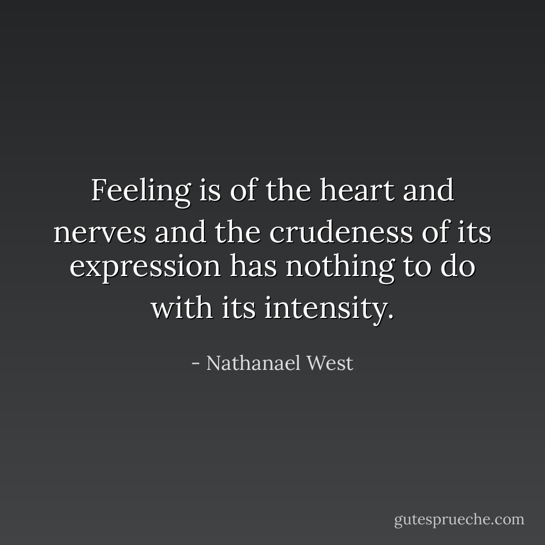 Feeling is of the heart and nerves and the crudeness of its expression has nothing to do with its intensity. - Nathanael West