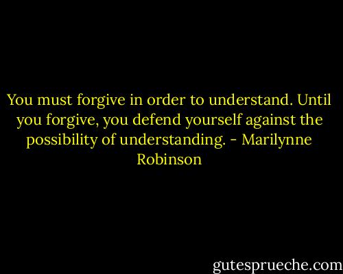 You must forgive in order to understand. Until you forgive, you defend yourself against the possibility of understanding. - Marilynne Robinson