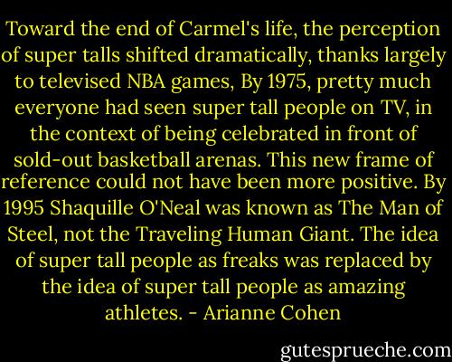 Toward the end of Carmel's life, the perception of super talls shifted dramatically, thanks largely to televised NBA games, By 1975, pretty much everyone had seen super tall people on TV, in the context of being celebrated in front of sold-out basketball arenas. This new frame of reference could not have been more positive. By 1995 Shaquille O'Neal was known as The Man of Steel, not the Traveling Human Giant. The idea of super tall people as freaks was replaced by the idea of super tall people as amazing athletes. - Arianne Cohen