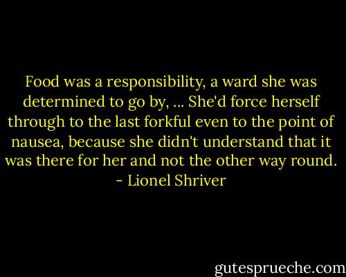 Food was a responsibility, a ward she was determined to go by, ... She'd force herself through to the last forkful even to the point of nausea, because she didn't understand that it was there for her and not the other way round. - Lionel Shriver