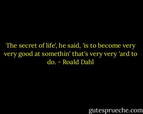 The secret of life', he said, 'is to become very very good at somethin' that's very very 'ard to do. - Roald Dahl