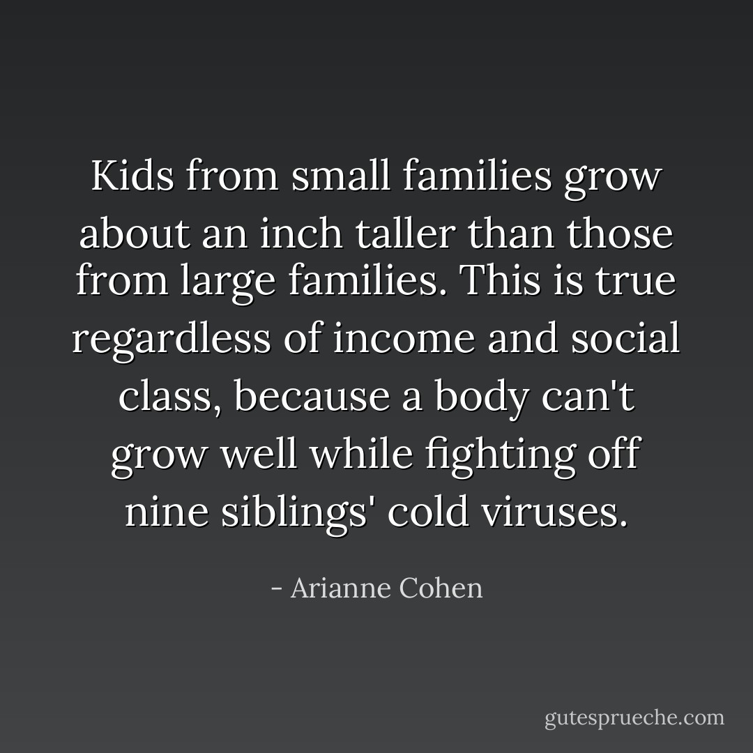 Kids from small families grow about an inch taller than those from large families. This is true regardless of income and social class, because a body can't grow well while fighting off nine siblings' cold viruses. - Arianne Cohen