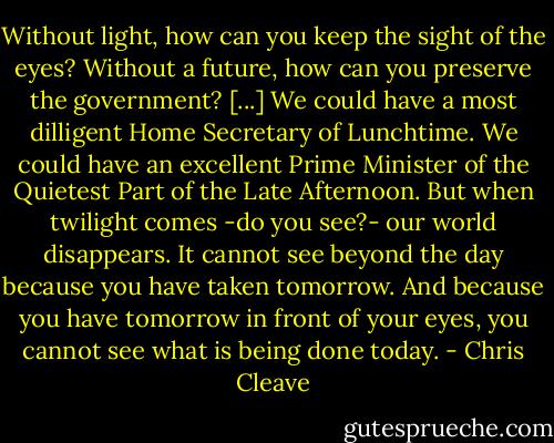 Without light, how can you keep the sight of the eyes? Without a future, how can you preserve the government? [...] We could have a most dilligent Home Secretary of Lunchtime. We could have an excellent Prime Minister of the Quietest Part of the Late Afternoon. But when twilight comes -do you see?- our world disappears. It cannot see beyond the day because you have taken tomorrow. And because you have tomorrow in front of your eyes, you cannot see what is being done today. - Chris Cleave