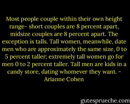 Most people couple within their own height range- short couples are 8 percent apart, midsize couples are 8 percent apart. The exception is talls. Tall women, meanwhile, date men who are approximately the same size, 0 to 5 percent taller; extremely tall women go for men 0 to 2 percent taller. Tall men are kids in a candy store, dating whomever they want. - Arianne Cohen