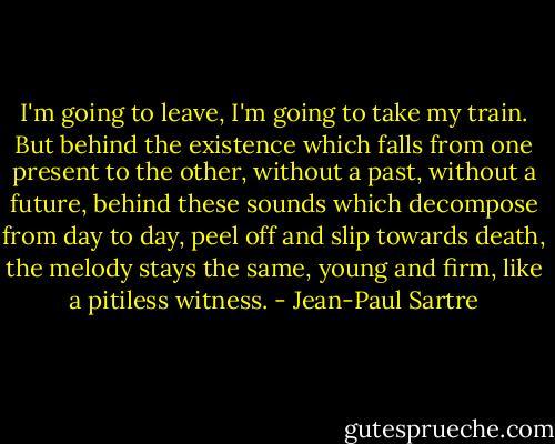 I'm going to leave, I'm going to take my train. But behind the existence which falls from one present to the other, without a past, without a future, behind these sounds which decompose from day to day, peel off and slip towards death, the melody stays the same, young and firm, like a pitiless witness. - Jean-Paul Sartre