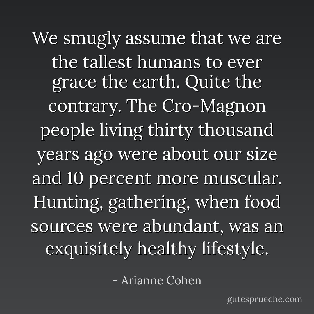 We smugly assume that we are the tallest humans to ever grace the earth. Quite the contrary. The Cro-Magnon people living thirty thousand years ago were about our size and 10 percent more muscular. Hunting, gathering, when food sources were abundant, was an exquisitely healthy lifestyle. - Arianne Cohen
