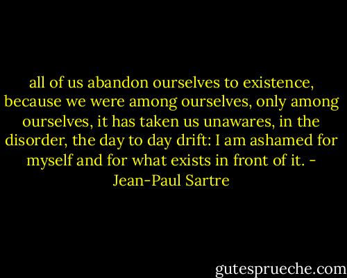 all of us abandon ourselves to existence, because we were among<br />ourselves, only among ourselves, it has taken us unawares, in the disorder, the day to day drift: I am<br />ashamed for myself and for what exists in front of it. - Jean-Paul Sartre