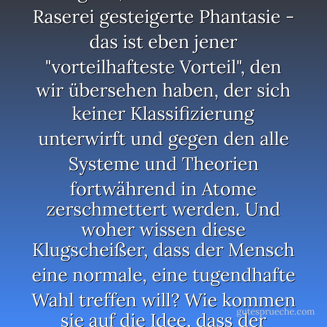 Was soll man mit den Millionen von Tatsachen anfangen, die bezeugen, dass die Menschen bewusst, d.h. im vollen Bewusstsein ihrer wirklichen Interessen, diese in den Hintergrund treten ließen und kopfüber auf einen anderen Weg stürzten, um sich Gefahren auszusetzen, wobei sie von niemandem und durch nichts zu diesem Weg gezwungen wurden, sondern sozusagen einfach den ausgetretenen Pfad nicht mochten und hartnäckig, mutwillig einen anderen schwierigen, absurden Weg einschlugen, den sie fast in der Dunkelheit suchten. Ich nehme also an, dass ihnen dieser Eigensinn und diese Perversität angenehmer waren als jeder Vorteil...<br /><br />Die Tatsache ist, meine Herren, es scheint, dass es wirklich etwas geben muss, das fast jedem Menschen lieber ist als seine größten Vorteile, oder (um nicht unlogisch zu sein) es gibt einen vorteilhaftesten Vorteil (genau der, von dem wir soeben sprachen, wurde ausgelassen), der wichtiger und vorteilhafter ist als alle anderen Vorteile, um dessentwillen ein Mensch notfalls bereit ist, gegen alle Gesetze zu handeln; das heißt, gegen die Vernunft, die Ehre, den Frieden, den Wohlstand - ja, gegen alle diese ausgezeichneten und nützlichen Dinge, wenn er nur diesen grundlegenden, vorteilhaftesten Vorteil erlangen kann, der ihm lieber ist als alles andere. "Ja, aber es ist trotzdem ein Vorteil", werden Sie erwidern. Aber entschuldigen Sie, ich will es klarstellen, und es handelt sich nicht um ein Wortspiel. Was zählt, ist, dass dieser Vorteil gerade dadurch bemerkenswert ist, dass er alle unsere Klassifizierungen durchbricht und jedes System, das von Menschenliebhabern zum Wohle der Menschheit errichtet wurde, kontinuierlich erschüttert. In der Tat, er bringt alles durcheinander...<br /><br />Die eigene freie, ungehinderte Wahl, die eigene Willkür, wie wild sie auch sein mag, die eigene, zuweilen bis zur Raserei gesteigerte Phantasie - das ist eben jener "vorteilhafteste Vorteil", den wir übersehen haben, der sich keiner Klassifizierung unterwirft und gegen den alle Systeme und Theorien fortwährend in Atome zerschmettert werden. Und woher wissen diese Klugscheißer, dass der Mensch eine normale, eine tugendhafte Wahl treffen will? Wie kommen sie auf die Idee, dass der Mensch eine rational vorteilhafte Wahl wollen muss? Was der Mensch will, ist einfach eine unabhängige Wahl, was immer diese Unabhängigkeit auch kosten mag und wohin sie auch führen mag. Und Wahl, natürlich, weiß nur der Teufel, welche Wahl.<br /><br />Natürlich kann diese sehr dumme Sache, diese Laune von uns, in Wirklichkeit, meine Herren, vorteilhafter für uns sein als alles andere auf der Erde, besonders in bestimmten Fällen... denn unter allen Umständen bewahrt sie uns das Wertvollste und Wichtigste - nämlich unsere Persönlichkeit, unsere Individualität. Einige behaupten nämlich, dass dies wirklich das Wertvollste für die Menschheit ist; die Wahl kann natürlich, wenn sie will, mit der Vernunft übereinstimmen... Sie ist nützlich und manchmal sogar lobenswert. Aber sehr oft, ja sogar am häufigsten, widersetzt sich die Wahl ganz und gar und hartnäckig der Vernunft ... und ... und ... wisst ihr, dass auch das vorteilhaft, manchmal sogar lobenswert ist?<br /><br />Ich glaube daran, ich stehe dafür ein, denn die ganze Arbeit des Menschen scheint wirklich in nichts anderem zu bestehen, als sich jede Minute zu beweisen, dass er ein Mensch und keine Klaviertaste ist! ...Und wenn das so ist, kann man dann der Versuchung widerstehen, sich darüber zu freuen, dass es noch nicht geklappt hat und dass das Verlangen noch von etwas abhängt, das wir nicht kennen?<br /><br />Sie werden mir zurufen (das heißt, wenn Sie sich herablassen, das zu tun), dass niemand meinen freien Willen anrührt, dass es ihnen nur darum geht, dass mein Wille von sich aus, aus freiem Willen, mit meinen eigenen normalen Interessen, mit den Gesetzen der Natur und der Arithmetik übereinstimmt. Gütiger Himmel, meine Herren, was für ein freier Wille bleibt da noch übrig, wenn wir zum Rechnen kommen, wenn alles ein Fall von zweimal zwei vier ist? Zweimal zwei macht vier ohne meinen Willen. Als ob der freie Wille das bedeuten würde! - Fyodor Dostoevsky<