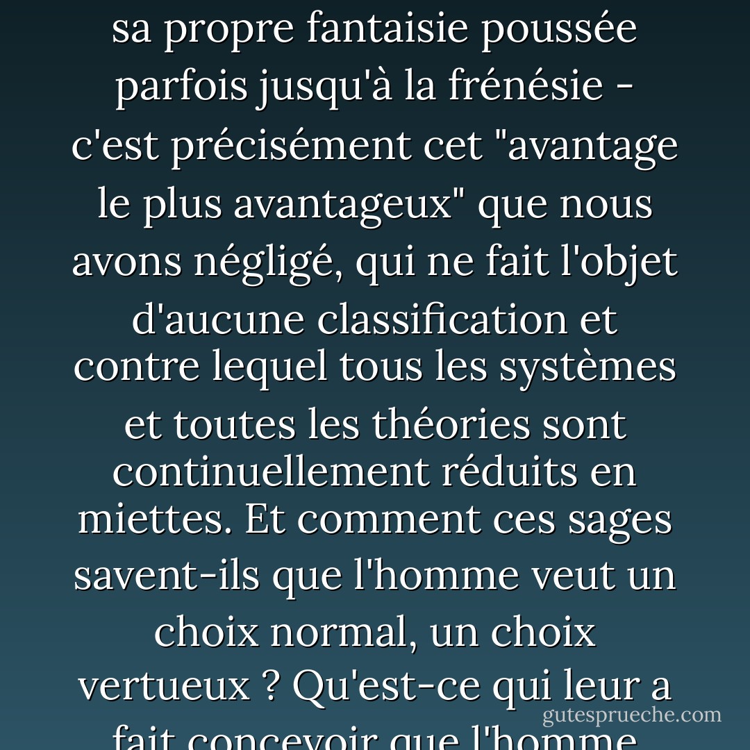 Que faire des millions de faits qui témoignent que des hommes, consciemment, c'est-à-dire en pleine connaissance de leurs véritables intérêts, les ont laissés à l'arrière-plan et se sont précipités tête baissée sur un autre chemin, à la rencontre des périls et des dangers, contraints à cette voie par personne et par rien, mais, pour ainsi dire, simplement parce qu'ils n'aimaient pas les sentiers battus, et qu'ils se sont obstinés, volontairement, à emprunter une autre voie difficile, absurde, en la cherchant presque dans l'obscurité. Je suppose donc que cette obstination et cette perversité leur étaient plus agréables que n'importe quel avantage...<br /><br />Le fait est, messieurs, qu'il semble qu'il doit vraiment exister quelque chose qui est plus cher à presque chaque homme que ses plus grands avantages, ou (pour ne pas être illogique) il y a un avantage très avantageux (celui-là même que nous avons omis de mentionner tout à l'heure) qui est plus important et plus avantageux que tous les autres avantages, pour l'amour duquel un homme, si nécessaire, est prêt à agir à l'encontre de toutes les lois ; c'est-à-dire contre la raison, l'honneur, la paix, la prospérité, enfin contre toutes ces choses excellentes et utiles, si seulement il peut atteindre cet avantage fondamental, le plus avantageux, qui lui est plus cher que tous. "Oui, mais c'est tout de même un avantage, répliquerez-vous. Mais excusez-moi, je vais être clair, et il ne s'agit pas de jouer sur les mots. Ce qui compte, c'est que cet avantage est remarquable par le fait même qu'il brise toutes nos classifications, qu'il fait voler en éclats tous les systèmes construits par les amoureux de l'homme au profit de l'homme. En fait, il bouleverse tout...<br /><br />Le choix libre et sans entrave de chacun, son propre caprice, aussi sauvage qu'il puisse être, sa propre fantaisie poussée parfois jusqu'à la frénésie - c'est précisément cet "avantage le plus avantageux" que nous avons négligé, qui ne fait l'objet d'aucune classification et contre lequel tous les systèmes et toutes les théories sont continuellement réduits en miettes. Et comment ces sages savent-ils que l'homme veut un choix normal, un choix vertueux ? Qu'est-ce qui leur a fait concevoir que l'homme doit vouloir un choix rationnellement avantageux ? Ce que l'homme veut, c'est simplement un choix indépendant, quel que soit le prix de cette indépendance et où qu'elle conduise. Et le choix, bien sûr, le diable seul sait ce qu'est le choix... Bien sûr, cette chose très stupide, ce caprice qui est le nôtre, peut être en réalité, messieurs, plus avantageux pour nous que toute autre chose sur terre, surtout dans certains cas... car en toutes circonstances, il nous préserve ce qui est le plus précieux et le plus important - c'est-à-dire notre personnalité, notre individualité. Certains, voyez-vous, soutiennent que c'est vraiment ce qu'il y a de plus précieux pour l'homme ; le choix peut, bien sûr, s'il le veut, être en accord avec la raison... Il est profitable et parfois même louable. Mais très souvent, et même le plus souvent, le choix s'oppose totalement et obstinément à la raison... et... et... savez-vous que cela aussi est profitable, parfois même louable ?<br /><br /> J'y crois, j'en réponds, car tout le travail de l'homme semble bien ne consister qu'à se prouver à chaque minute qu'il est un homme et non un clavier de piano ! ...Et cela étant, peut-on être tenté de se réjouir que ce ne soit pas encore fait, et que le désir dépende encore de quelque chose que nous ne connaissons pas?<br /><br />Vous me crierez (enfin, si vous voulez bien le faire) qu'on ne touche pas à mon libre arbitre, qu'on ne s'occupe que de faire coïncider ma volonté avec mes intérêts normaux, avec les lois de la nature et de l'arithmétique, de par elle-même, de par son libre arbitre. Mon Dieu, messieurs, quelle sorte de libre arbitre reste-t-il lorsque nous en arrivons à la tabulation et à l'arithmétique, lorsque tout se résume à deux fois deux font quatre ? Deux fois deux font quatre sans que je le veuille. Comme si le libre arbitre signifiait cela ! - Fyodor Dostoevsky