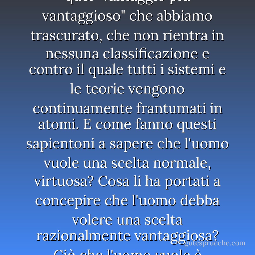 Cosa fare con i milioni di fatti che testimoniano che gli uomini, consapevolmente, cioè comprendendo appieno i loro veri interessi, li hanno lasciati in secondo piano e si sono buttati a capofitto su un'altra strada, andando incontro a pericoli e rischi, costretti a questo percorso da nessuno e da niente, ma, per così dire, semplicemente non amando la strada battuta, e hanno ostinatamente, intenzionalmente, intrapreso un'altra strada difficile, assurda, cercandola quasi nell'oscurità. Quindi, suppongo che questa ostinazione e perversione siano state per loro più piacevoli di qualsiasi vantaggio...<br /><br />Il fatto è, signori, che sembra proprio che debba esistere qualcosa che è più caro a quasi tutti gli uomini dei loro più grandi vantaggi, oppure (per non essere illogici) esiste un vantaggio più vantaggioso (proprio quello omesso di cui abbiamo parlato poc'anzi) che è più importante e più vantaggioso di tutti gli altri vantaggi, per il quale un uomo, se necessario, è pronto ad agire in opposizione a tutte le leggi; Cioè, in opposizione alla ragione, all'onore, alla pace, alla prosperità, in realtà, in opposizione a tutte queste cose eccellenti e utili, se solo può raggiungere quel vantaggio fondamentale e più vantaggioso che gli è più caro di tutti. "Sì, ma è un vantaggio lo stesso", replicherete. Ma scusate, chiarirò il punto e non si tratta di un gioco di parole. Ciò che conta è che questo vantaggio è notevole per il fatto stesso che abbatte tutte le nostre classificazioni e manda continuamente in frantumi ogni sistema costruito dagli amanti dell'uomo per il bene dell'uomo. Infatti, sconvolge tutto...<br /><br />La propria libera scelta, il proprio capriccio, per quanto selvaggio possa essere, la propria fantasia che a volte si scatena fino alla frenesia - è proprio quel "vantaggio più vantaggioso" che abbiamo trascurato, che non rientra in nessuna classificazione e contro il quale tutti i sistemi e le teorie vengono continuamente frantumati in atomi. E come fanno questi sapientoni a sapere che l'uomo vuole una scelta normale, virtuosa? Cosa li ha portati a concepire che l'uomo debba volere una scelta razionalmente vantaggiosa? Ciò che l'uomo vuole è semplicemente una scelta indipendente, qualunque sia il costo di questa indipendenza e qualunque sia la sua strada. E la scelta, naturalmente, il diavolo solo sa quale scelta.<br /><br /> Certo, questa cosa molto stupida, questo nostro capriccio, può essere in realtà, signori, più vantaggioso per noi di qualsiasi altra cosa sulla terra, soprattutto in certi casi... perché in ogni circostanza ci preserva ciò che è più prezioso e più importante, cioè la nostra personalità, la nostra individualità. Alcuni, vedete, sostengono che questa sia davvero la cosa più preziosa per l'uomo; la scelta può, naturalmente, se vuole, essere in accordo con la ragione... È proficua e talvolta persino lodevole. Ma molto spesso, anzi il più delle volte, la scelta si oppone totalmente e ostinatamente alla ragione... e... e... sapete che anche questo è proficuo, a volte persino lodevole? <br /><br /> Io ci credo, ne rispondo, perché l'intero lavoro dell'uomo sembra davvero consistere in nient'altro che nel dimostrare a se stesso ogni minuto che è un uomo e non un tasto di pianoforte! ...E stando così le cose, si può forse essere tentati di rallegrarsi del fatto che non si sia ancora realizzato, e che il desiderio dipenda ancora da qualcosa che non conosciamo? <br /><br />Mi griderete (cioè, se sarete condiscendenti nel farlo) che nessuno sta toccando il mio libero arbitrio, che tutto ciò che interessa è che la mia volontà coincida di per sé, di sua spontanea volontà, con i miei normali interessi, con le leggi della natura e dell'aritmetica. Santo cielo, signori, che tipo di libero arbitrio rimane quando arriviamo alla tabulazione e all'aritmetica, quando tutto sarà un caso di due volte due fa quattro? Due volte due fa quattro senza la mia volontà. Come se il libero arbitrio significasse questo! - Fyodor Dostoevsky