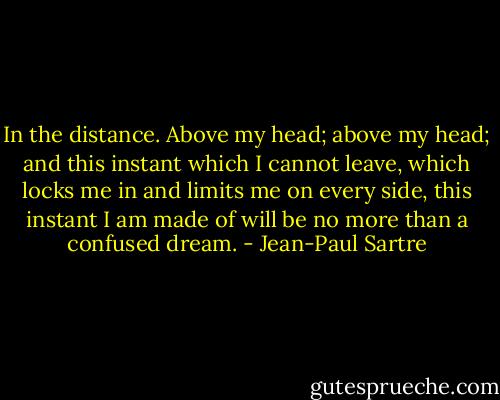 In the distance.<br />Above my head; above my head; and this instant which I cannot leave, which locks me in and<br />limits me on every side, this instant I am made of will be no more than a confused dream. - Jean-Paul Sartre