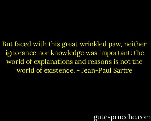 But faced with this great wrinkled paw, neither ignorance nor knowledge was important: the world of explanations and reasons is not the world of existence. - Jean-Paul Sartre