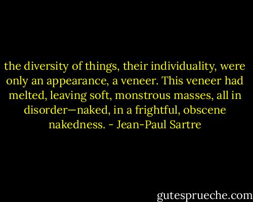 the diversity of things, their individuality, were only an appearance, a veneer. This veneer had melted, leaving soft, monstrous masses, all in disorder—naked, in a frightful, obscene nakedness. - Jean-Paul Sartre