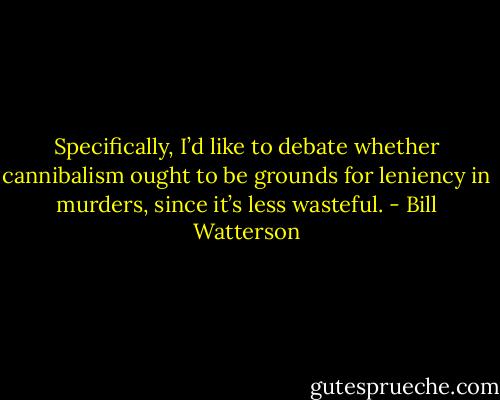 Specifically, I’d like to debate whether cannibalism ought to be grounds for leniency in murders, since it’s less wasteful. - Bill Watterson