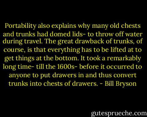 Portability also explains why many old chests and trunks had domed lids- to throw off water during travel. The great drawback of trunks, of course, is that everything has to be lifted at to get things at the bottom. It took a remarkably long time- till the 1600s- before it occurred to anyone to put drawers in and thus convert trunks into chests of drawers. - Bill Bryson