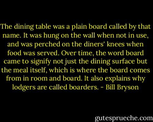 The dining table was a plain board called by that name. It was hung on the wall when not in use, and was perched on the diners' knees when food was served. Over time, the word board came to signify not just the dining surface but the meal itself, which is where the board comes from in room and board. It also explains why lodgers are called boarders. - Bill Bryson