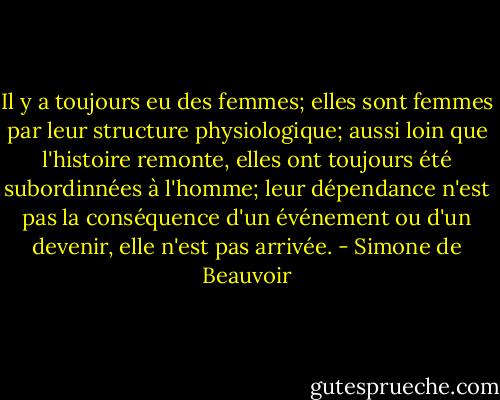 Il y a toujours eu des femmes; elles sont femmes par leur structure physiologique; aussi loin que l'histoire remonte, elles ont toujours été subordinnées à l'homme; leur dépendance n'est pas la conséquence d'un événement ou d'un devenir, elle n'est pas arrivée. - Simone de Beauvoir
