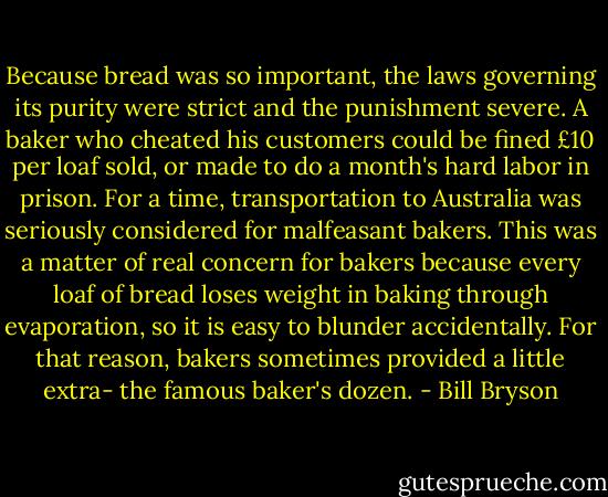 Because bread was so important, the laws governing its purity were strict and the punishment severe. A baker who cheated his customers could be fined £10 per loaf sold, or made to do a month's hard labor in prison. For a time, transportation to Australia was seriously considered for malfeasant bakers. This was a matter of real concern for bakers because every loaf of bread loses weight in baking through evaporation, so it is easy to blunder accidentally. For that reason, bakers sometimes provided a little extra- the famous baker's dozen. - Bill Bryson