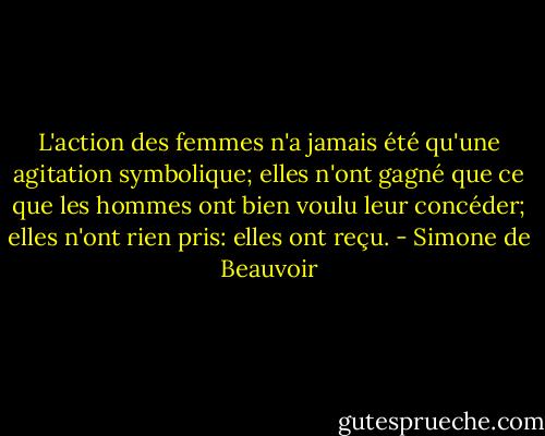 L'action des femmes n'a jamais été qu'une agitation symbolique; elles n'ont gagné que ce que les hommes ont bien voulu leur concéder; elles n'ont rien pris: elles ont reçu. - Simone de Beauvoir