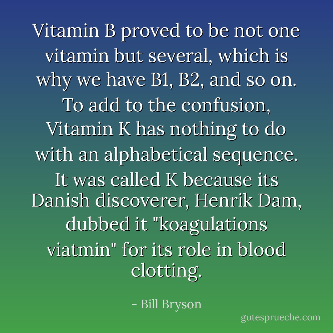 Vitamin B proved to be not one vitamin but several, which is why we have B1, B2, and so on. To add to the confusion, Vitamin K has nothing to do with an alphabetical sequence. It was called K because its Danish discoverer, Henrik Dam, dubbed it "koagulations viatmin" for its role in blood clotting. - Bill Bryson