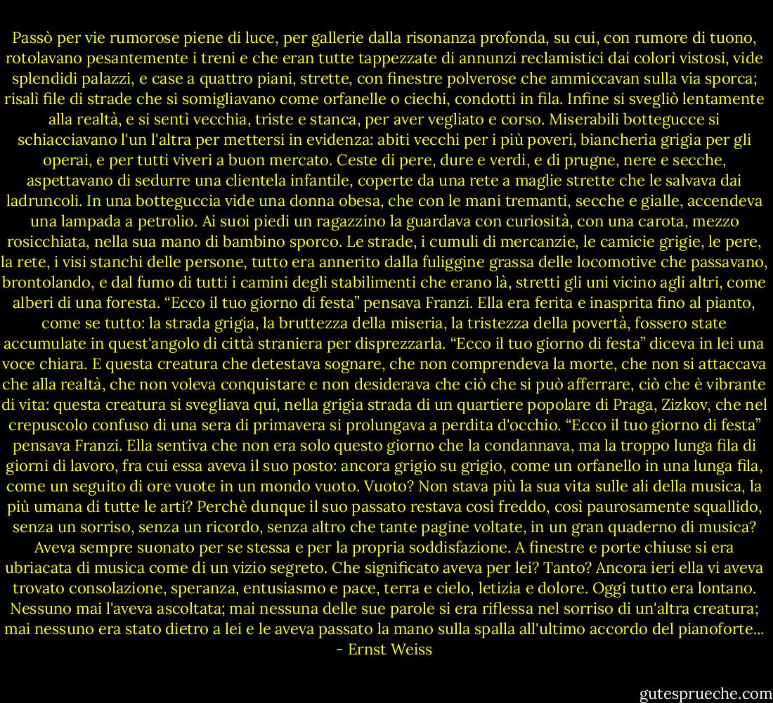 Passò per vie rumorose piene di luce, per gallerie dalla risonanza profonda, su cui, con rumore di tuono, rotolavano pesantemente i treni e che eran tutte tappezzate di annunzi reclamistici dai colori vistosi, vide splendidi palazzi, e case a quattro piani, strette, con finestre polverose che ammiccavan sulla via sporca; risalì file di strade che si somigliavano come orfanelle o ciechi, condotti in fila.<br />Infine si svegliò lentamente alla realtà, e si sentì vecchia, triste e stanca, per aver vegliato e corso.<br />Miserabili bottegucce si schiacciavano l'un l'altra per mettersi in evidenza: abiti vecchi per i più poveri, biancheria grigia per gli operai, e per tutti viveri a buon mercato. Ceste di pere, dure e verdi, e di prugne, nere e secche, aspettavano di sedurre una clientela infantile, coperte da una rete a maglie strette che le salvava dai ladruncoli. In una botteguccia vide una donna obesa, che con le mani tremanti, secche e gialle, accendeva una lampada a petrolio. Ai suoi piedi un ragazzino la guardava con curiosità, con una carota, mezzo rosicchiata, nella sua mano di bambino sporco.<br />Le strade, i cumuli di mercanzie, le camicie grigie, le pere, la rete, i visi stanchi delle persone, tutto era annerito dalla fuliggine grassa delle locomotive che passavano, brontolando, e dal fumo di tutti i camini degli stabilimenti che erano là, stretti gli uni vicino agli altri, come alberi di una foresta.<br />“Ecco il tuo giorno di festa” pensava Franzi.<br />Ella era ferita e inasprita fino al pianto, come se tutto: la strada grigia, la bruttezza della miseria, la tristezza della povertà, fossero state accumulate in quest'angolo di città straniera per disprezzarla.<br />“Ecco il tuo giorno di festa” diceva in lei una voce chiara. E questa creatura che detestava sognare, che non comprendeva la morte, che non si attaccava che alla realtà, che non voleva conquistare e non desiderava che ciò che si può afferrare, ciò che è vibrante di vita: questa creatura si svegliava qui, nella grigia strada di un quartiere popolare di Praga, Zizkov, che nel crepuscolo confuso di una sera di primavera si prolungava a perdita d'occhio.<br />“Ecco il tuo giorno di festa” pensava Franzi.<br />Ella sentiva che non era solo questo giorno che la condannava, ma la troppo lunga fila di giorni di lavoro, fra cui essa aveva il suo posto: ancora grigio su grigio, come un orfanello in una lunga fila, come un seguito di ore vuote in un mondo vuoto. Vuoto? Non stava più la sua vita sulle ali della musica, la più umana di tutte le arti? Perchè dunque il suo passato restava così freddo, così paurosamente squallido, senza un sorriso, senza un ricordo, senza altro che tante pagine voltate, in un gran quaderno di musica? Aveva sempre suonato per se stessa e per la propria soddisfazione. A finestre e porte chiuse si era ubriacata di musica come di un vizio segreto.<br />Che significato aveva per lei? Tanto? Ancora ieri ella vi aveva trovato consolazione, speranza, entusiasmo e pace, terra e cielo, letizia e dolore. Oggi tutto era lontano. Nessuno mai l'aveva ascoltata; mai nessuna delle sue parole si era riflessa nel sorriso di un'altra creatura; mai nessuno era stato dietro a lei e le aveva passato la mano sulla spalla all'ultimo accordo del pianoforte... - Ernst Weiss