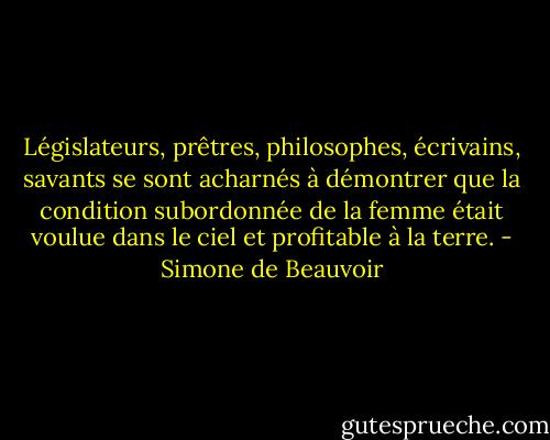 Législateurs, prêtres, philosophes, écrivains, savants se sont acharnés à démontrer que la condition subordonnée de la femme était voulue dans le ciel et profitable à la terre. - Simone de Beauvoir