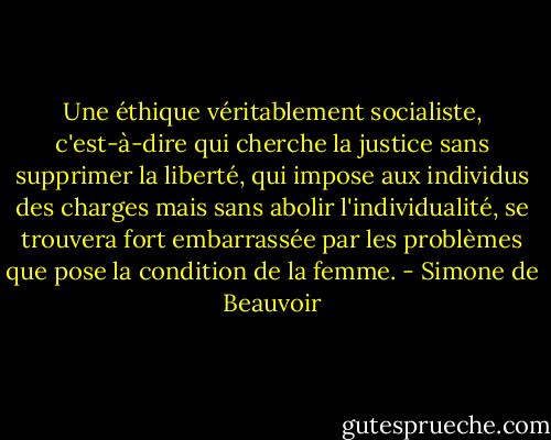Une éthique véritablement socialiste, c'est-à-dire qui cherche la justice sans supprimer la liberté, qui impose aux individus des charges mais sans abolir l'individualité, se trouvera fort embarrassée par les problèmes que pose la condition de la femme. - Simone de Beauvoir