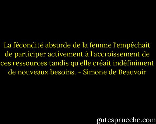 La fécondité absurde de la femme l'empêchait de participer activement à l'accroissement de ces ressources tandis qu'elle créait indéfiniment de nouveaux besoins. - Simone de Beauvoir