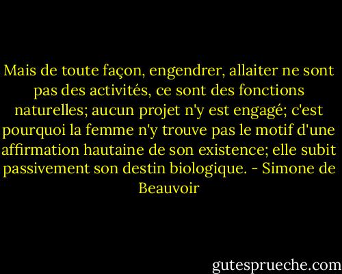 Mais de toute façon, engendrer, allaiter ne sont pas des activités, ce sont des fonctions naturelles; aucun projet n'y est engagé; c'est pourquoi la femme n'y trouve pas le motif d'une affirmation hautaine de son existence; elle subit passivement son destin biologique. - Simone de Beauvoir