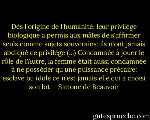 Dès l'origine de l'humanité, leur privilège biologique a permis aux mâles de s'affirmer seuls comme sujets souverains; ils n'ont jamais abdiqué ce privilège (...) Condamnée à jouer le rôle de l'Autre, la femme était aussi condamnée à ne posséder qu'une puissance précaire: esclave ou idole ce n'est jamais elle qui a choisi son lot. - Simone de Beauvoir
