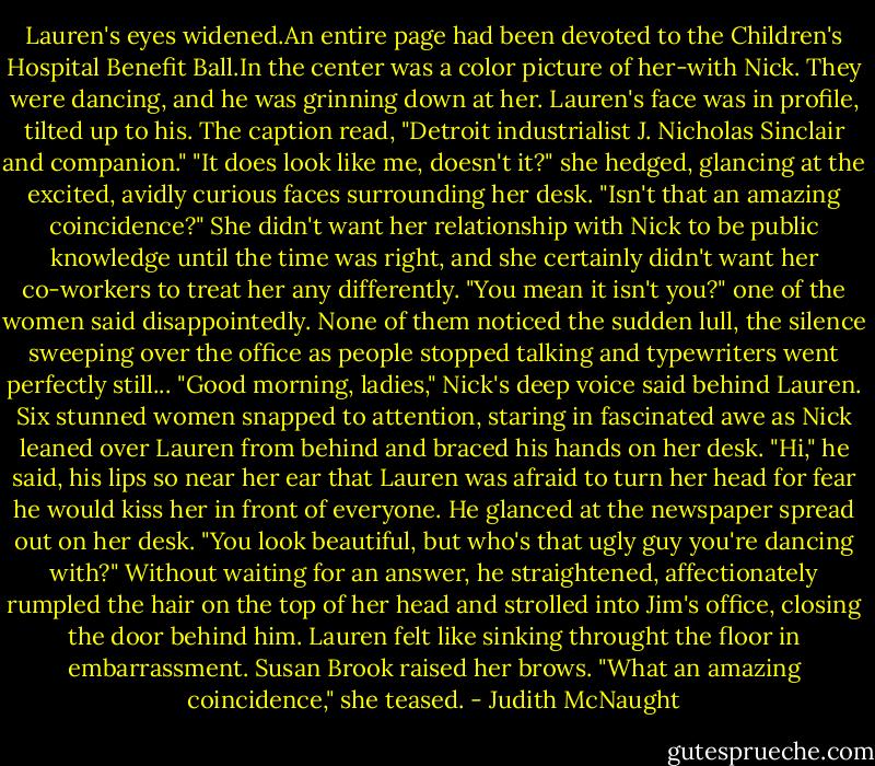 Lauren's eyes widened.An entire page had been devoted to the Children's Hospital Benefit Ball.In the center was a color picture of her-with Nick. They were dancing, and he was grinning down at her. Lauren's face was in profile, tilted up to his. The caption read, "Detroit industrialist J. Nicholas Sinclair and companion."<br />"It does look like me, doesn't it?" she hedged, glancing at the excited, avidly curious faces surrounding her desk. "Isn't that an amazing coincidence?" She didn't want her relationship with Nick to be public knowledge until the time was right, and she certainly didn't want her co-workers to treat her any differently.<br />"You mean it isn't you?" one of the women said disappointedly. None of them noticed the sudden lull, the silence sweeping over the office as people stopped talking and typewriters went perfectly still...<br />"Good morning, ladies," Nick's deep voice said behind Lauren. Six stunned women snapped to attention, staring in fascinated awe as Nick leaned over Lauren from behind and braced his hands on her desk. "Hi," he said, his lips so near her ear that Lauren was afraid to turn her head for fear he would kiss her in front of everyone. He glanced at the newspaper spread out on her desk. "You look beautiful, but who's that ugly guy you're dancing with?" Without waiting for an answer, he straightened, affectionately rumpled the hair on the top of her head and strolled into Jim's office, closing the door behind him.<br />Lauren felt like sinking throught the floor in embarrassment. Susan Brook raised her brows. "What an amazing coincidence," she teased. - Judith McNaught