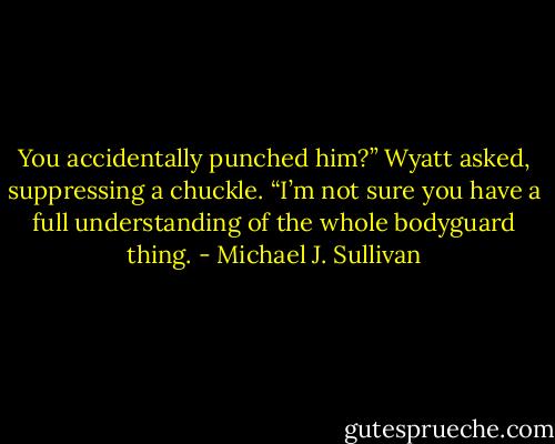You accidentally punched him?” Wyatt asked, suppressing a chuckle. “I’m not sure you have a full understanding of the whole bodyguard thing. - Michael J. Sullivan