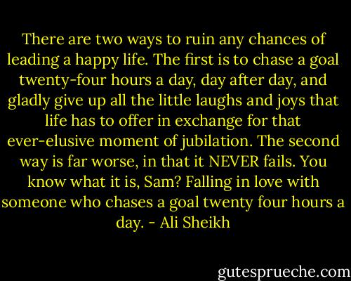 There are two ways to ruin any chances of leading a happy life. The first is to chase a goal twenty-four hours a day, day after day, and gladly give up all the little laughs and joys that life has to offer in exchange for that ever-elusive moment of jubilation. The second way is far worse, in that it NEVER fails. You know what it is, Sam? Falling in love with someone who chases a goal twenty four hours a day. - Ali Sheikh