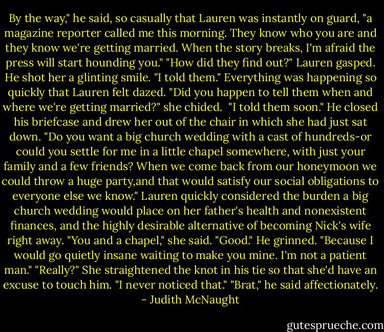 By the way," he said, so casually that Lauren was instantly on guard, "a magazine reporter called me this morning. They know who you are and they know we're getting married. When the story breaks, I'm afraid the press will start hounding you."<br />"How did they find out?" Lauren gasped.<br />He shot her a glinting smile. "I told them."<br />Everything was happening so quickly that Lauren felt dazed. "Did you happen to tell them when and where we're getting married?" she chided. <br />"I told them soon." He closed his briefcase and drew her out of the chair in which she had just sat down. "Do you want a big church wedding with a cast of hundreds-or could you settle for me in a little chapel somewhere, with just your family and a few friends? When we come back from our honeymoon we could throw a huge party,and that would satisfy our social obligations to everyone else we know."<br />Lauren quickly considered the burden a big church wedding would place on her father's health and nonexistent finances, and the highly desirable alternative of becoming Nick's wife right away. "You and a chapel," she said.<br />"Good." He grinned. "Because I would go quietly insane waiting to make you mine. I'm not a patient man."<br />"Really?" She straightened the knot in his tie so that she'd have an excuse to touch him. "I never noticed that."<br />"Brat," he said affectionately. - Judith McNaught