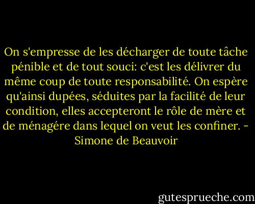 On s'empresse de les décharger de toute tâche pénible et de tout souci: c'est les délivrer du même coup de toute responsabilité. On espère qu'ainsi dupées, séduites par la facilité de leur condition, elles accepteront le rôle de mère et de ménagére dans lequel on veut les confiner. - Simone de Beauvoir