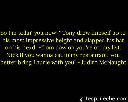 So I'm tellin' you now-" Tony drew himself up to his most impressive height and slapped his hat on his head "-from now on you're off my list, Nick.If you wanna eat in my restaurant, you better bring Laurie with you! - Judith McNaught
