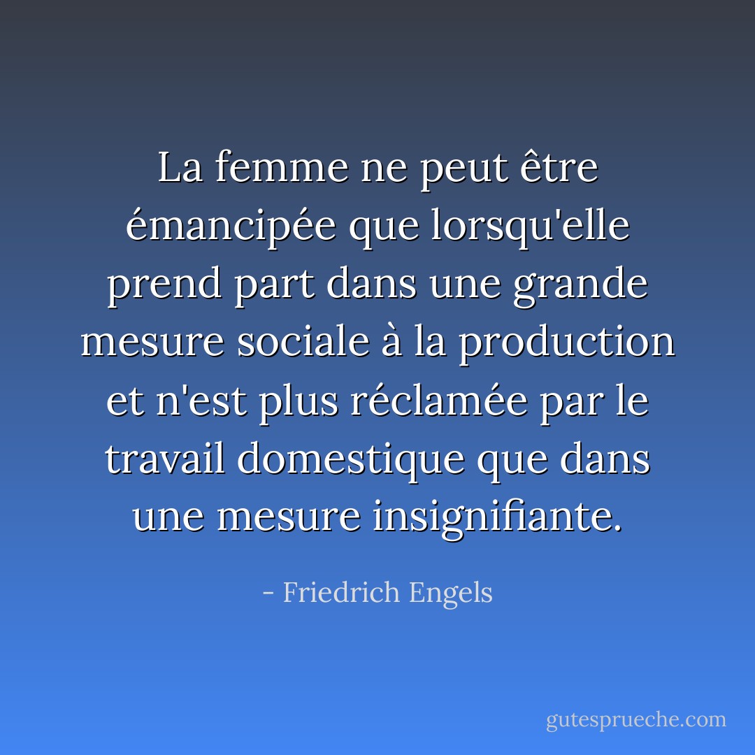 La femme ne peut être émancipée que lorsqu'elle prend part dans une grande mesure sociale à la production et n'est plus réclamée par le travail domestique que dans une mesure insignifiante. - Friedrich Engels