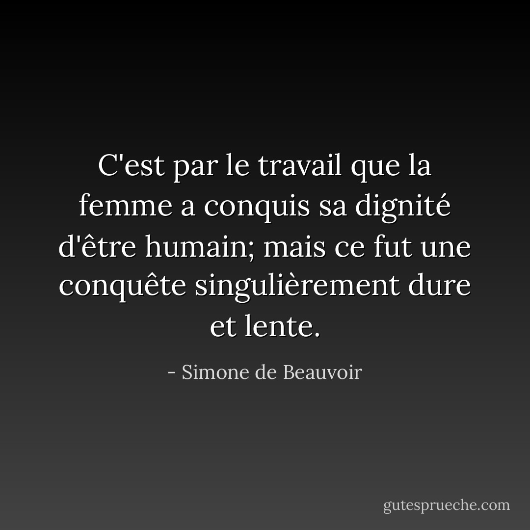 C'est par le travail que la femme a conquis sa dignité d'être humain; mais ce fut une conquête singulièrement dure et lente. - Simone de Beauvoir