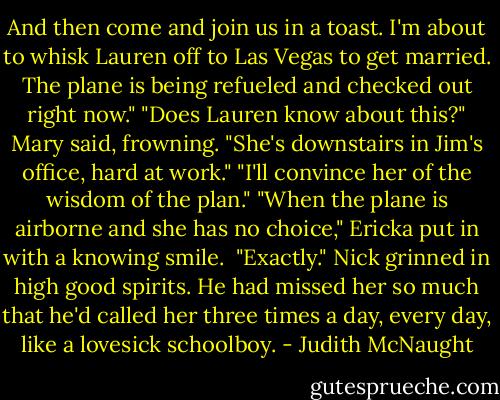 And then come and join us in a toast. I'm about to whisk Lauren off to Las Vegas to get married. The plane is being refueled and checked out right now."<br />"Does Lauren know about this?" Mary said, frowning. "She's downstairs in Jim's office, hard at work."<br />"I'll convince her of the wisdom of the plan."<br />"When the plane is airborne and she has no choice," Ericka put in with a knowing smile. <br />"Exactly." Nick grinned in high good spirits. He had missed her so much that he'd called her three times a day, every day, like a lovesick schoolboy. - Judith McNaught