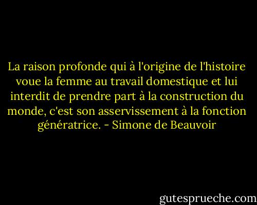 La raison profonde qui à l'origine de l'histoire voue la femme au travail domestique et lui interdit de prendre part à la construction du monde, c'est son asservissement à la fonction génératrice. - Simone de Beauvoir