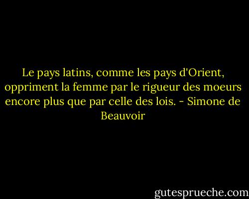 Le pays latins, comme les pays d'Orient, oppriment la femme par le rigueur des moeurs encore plus que par celle des lois. - Simone de Beauvoir