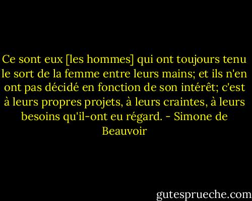Ce sont eux [les hommes] qui ont toujours tenu le sort de la femme entre leurs mains; et ils n'en ont pas décidé en fonction de son intérêt; c'est à leurs propres projets, à leurs craintes, à leurs besoins qu'il-ont eu régard. - Simone de Beauvoir