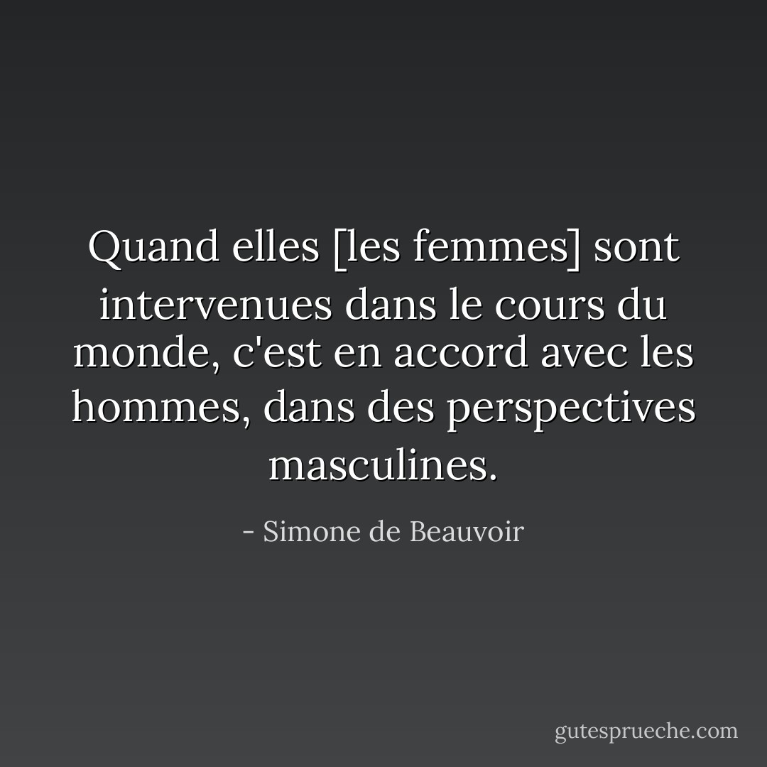 Quand elles [les femmes] sont intervenues dans le cours du monde, c'est en accord avec les hommes, dans des perspectives masculines. - Simone de Beauvoir